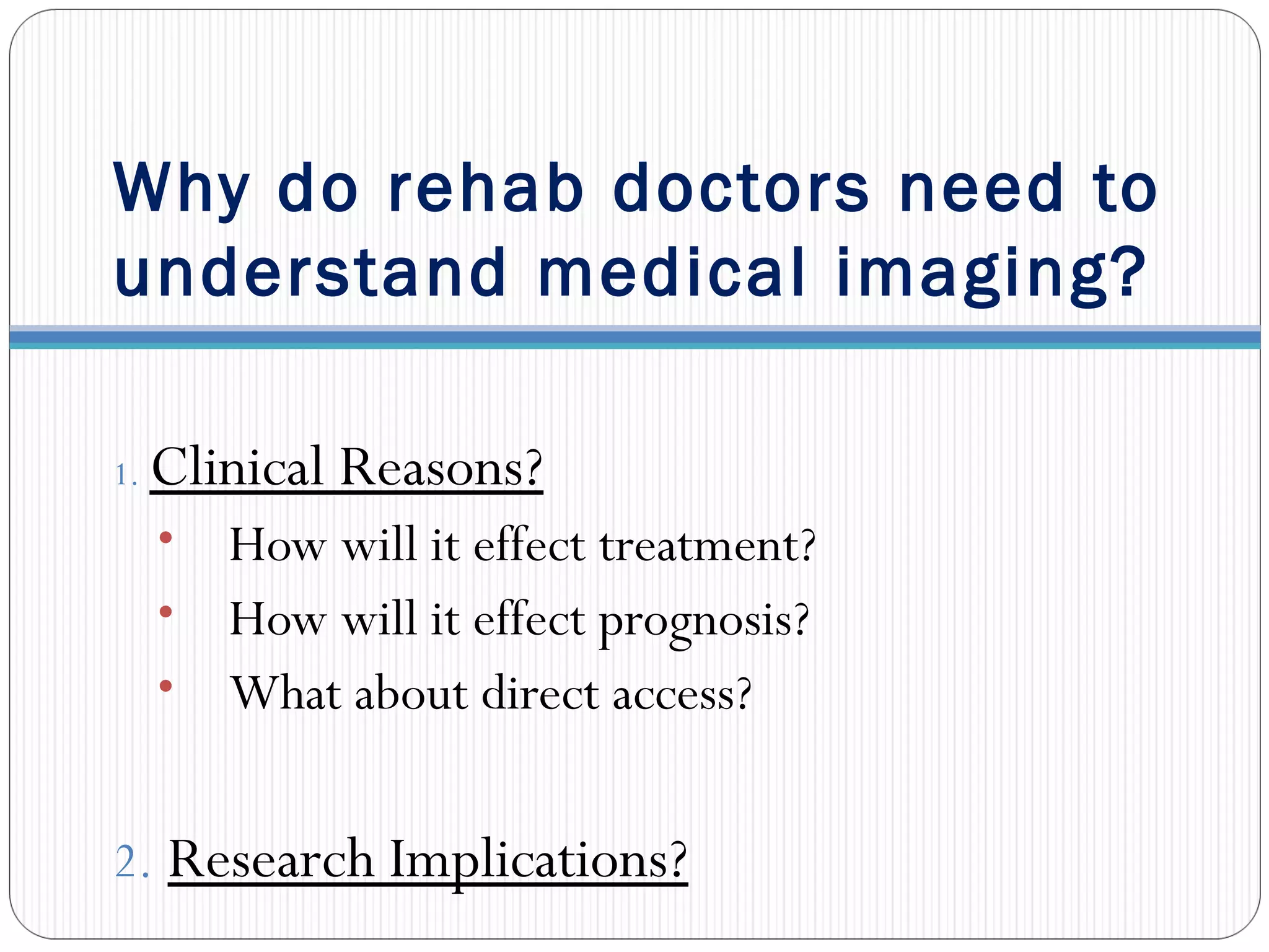 Why do rehab doctors need to
understand medical imaging?
1. Clinical Reasons?
• How will it effect treatment?
• How will it effect prognosis?
• What about direct access?
2. Research Implications?
 