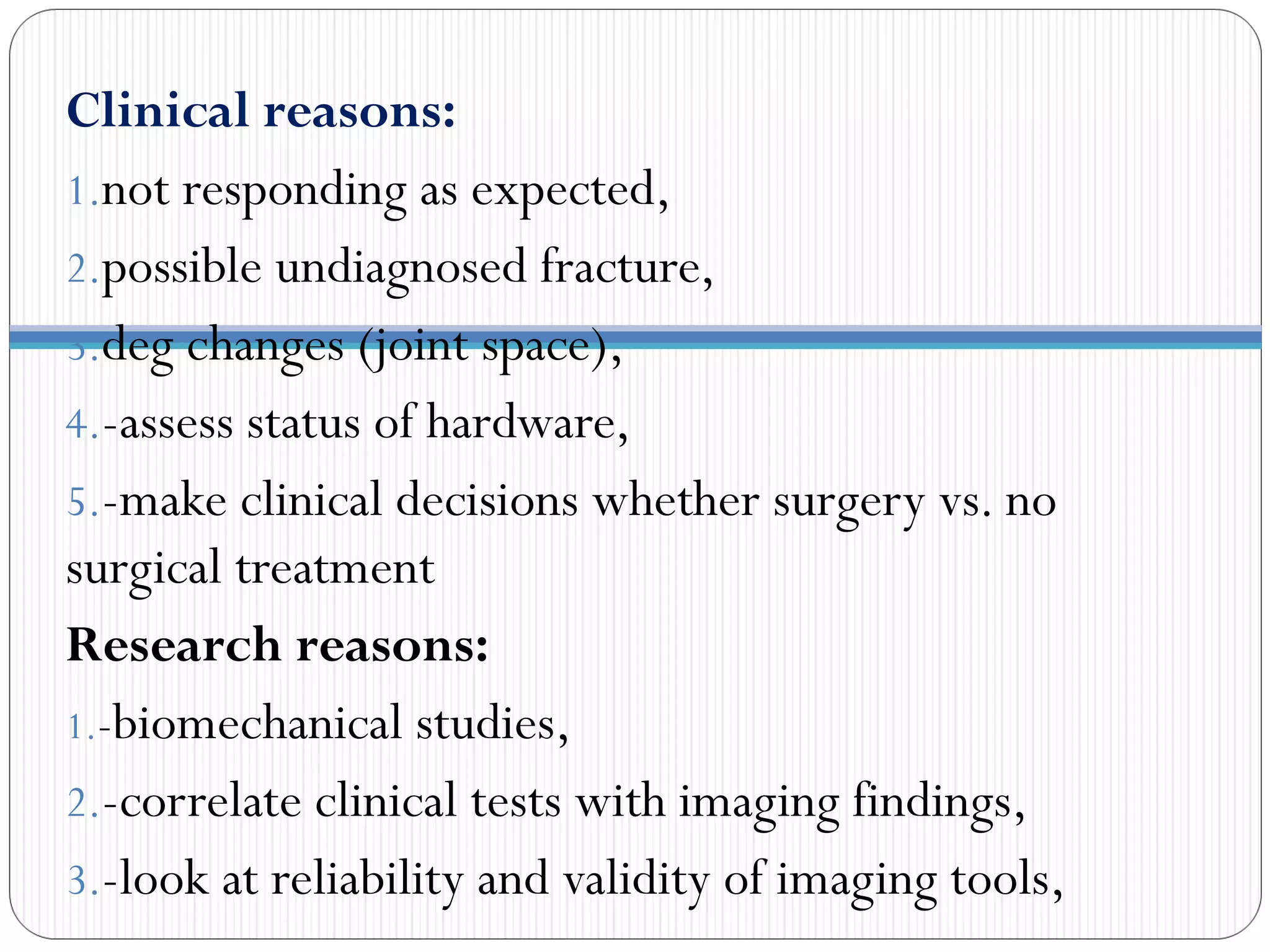 Clinical reasons:
1.not responding as expected,
2.possible undiagnosed fracture,
3.deg changes (joint space),
4.-assess status of hardware,
5.-make clinical decisions whether surgery vs. no
surgical treatment
Research reasons:
1.-biomechanical studies,
2.-correlate clinical tests with imaging findings,
3.-look at reliability and validity of imaging tools,
 