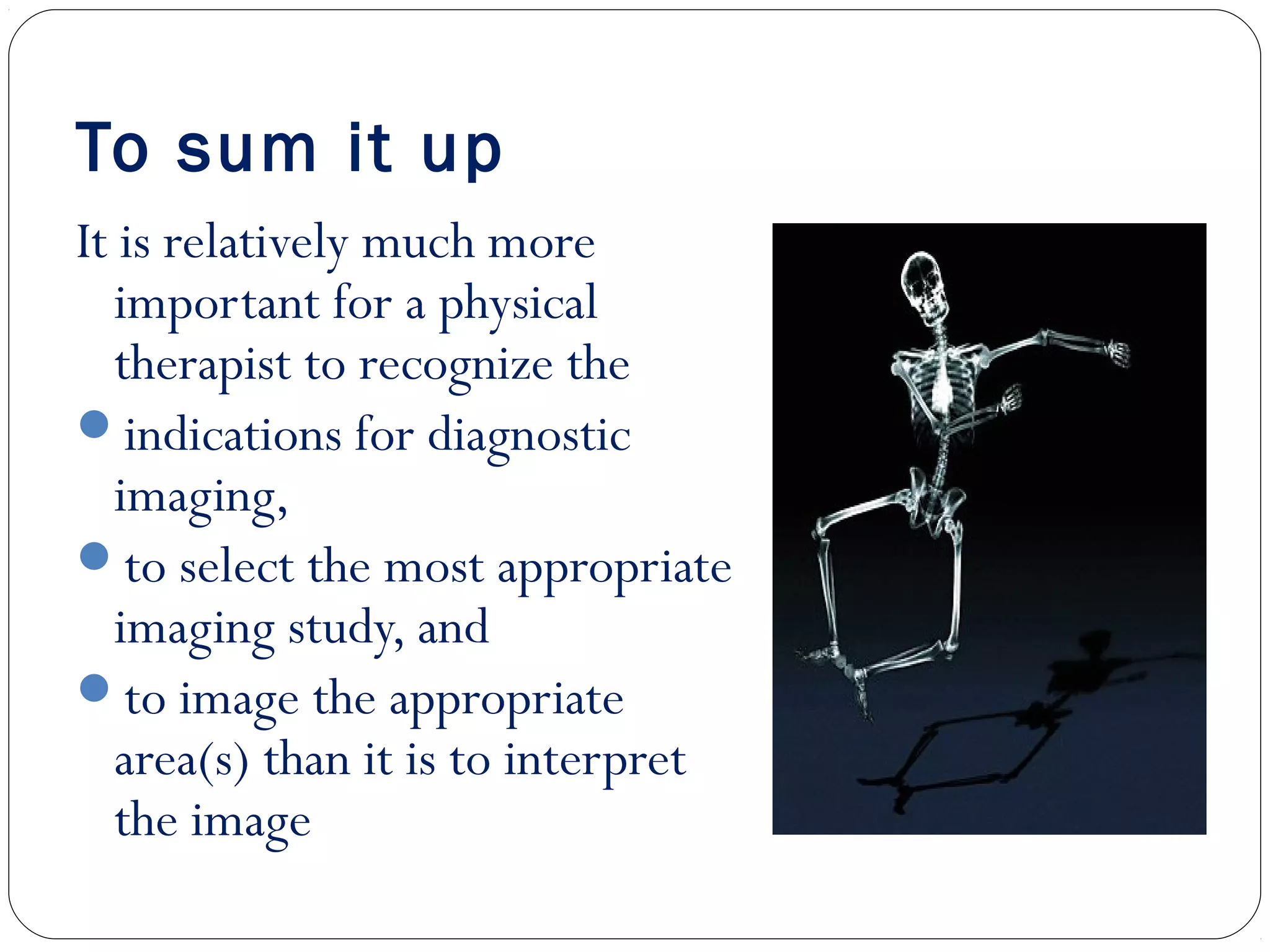 To sum it up
It is relatively much more
important for a physical
therapist to recognize the
indications for diagnostic
imaging,
to select the most appropriate
imaging study, and
to image the appropriate
area(s) than it is to interpret
the image
 