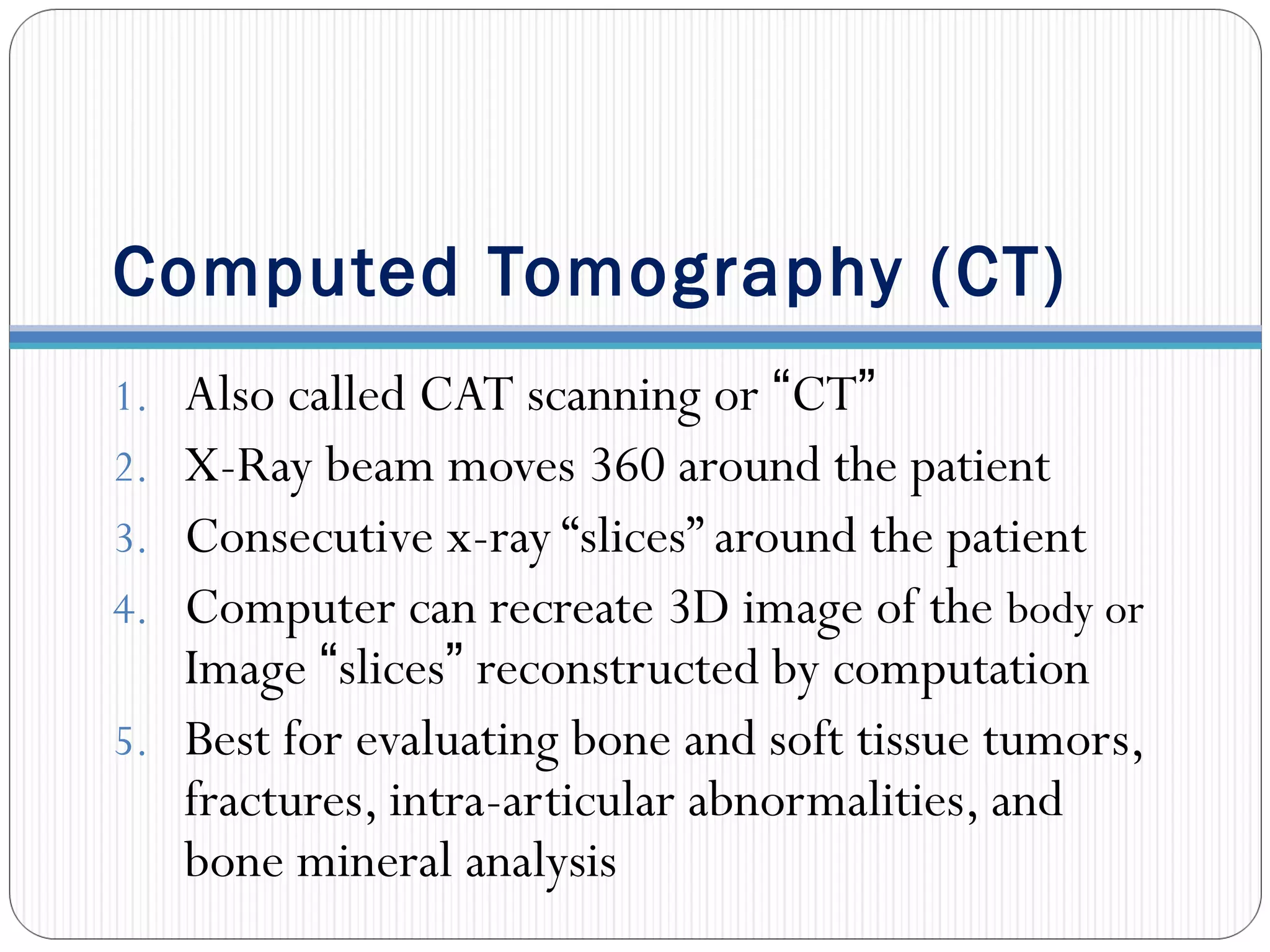 Computed Tomography (CT)
1. Also called CAT scanning or “CT”
2. X-Ray beam moves 360 around the patient
3. Consecutive x-ray “slices” around the patient
4. Computer can recreate 3D image of the body or
Image “slices” reconstructed by computation
5. Best for evaluating bone and soft tissue tumors,
fractures, intra-articular abnormalities, and
bone mineral analysis
 