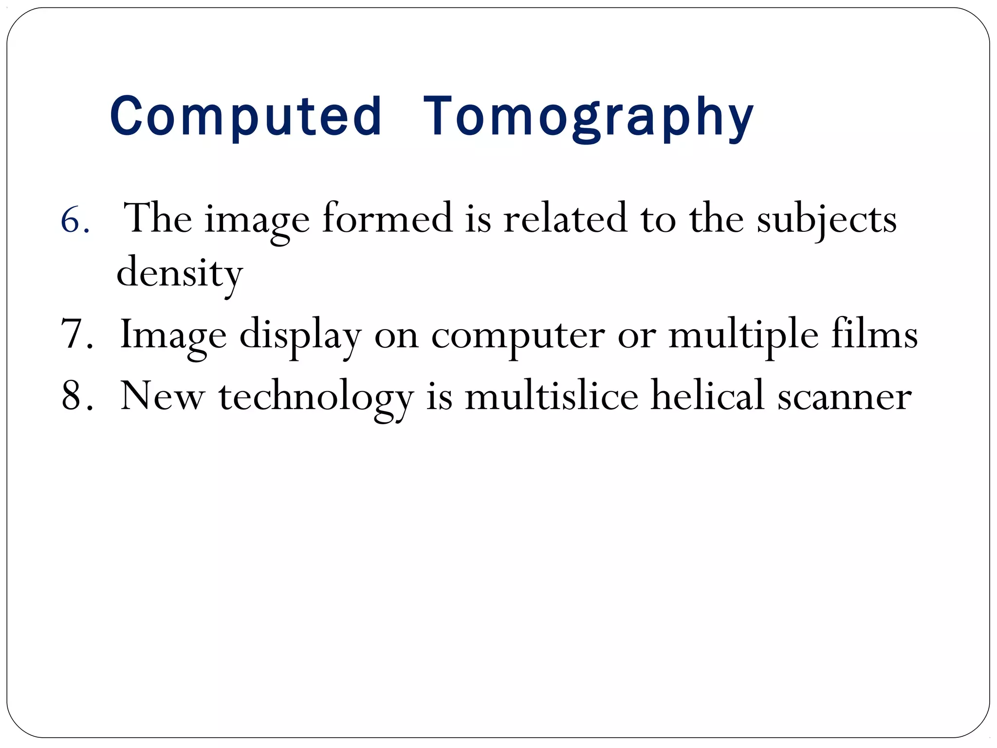 Computed Tomography
6. The image formed is related to the subjects
density
7. Image display on computer or multiple films
8. New technology is multislice helical scanner
 