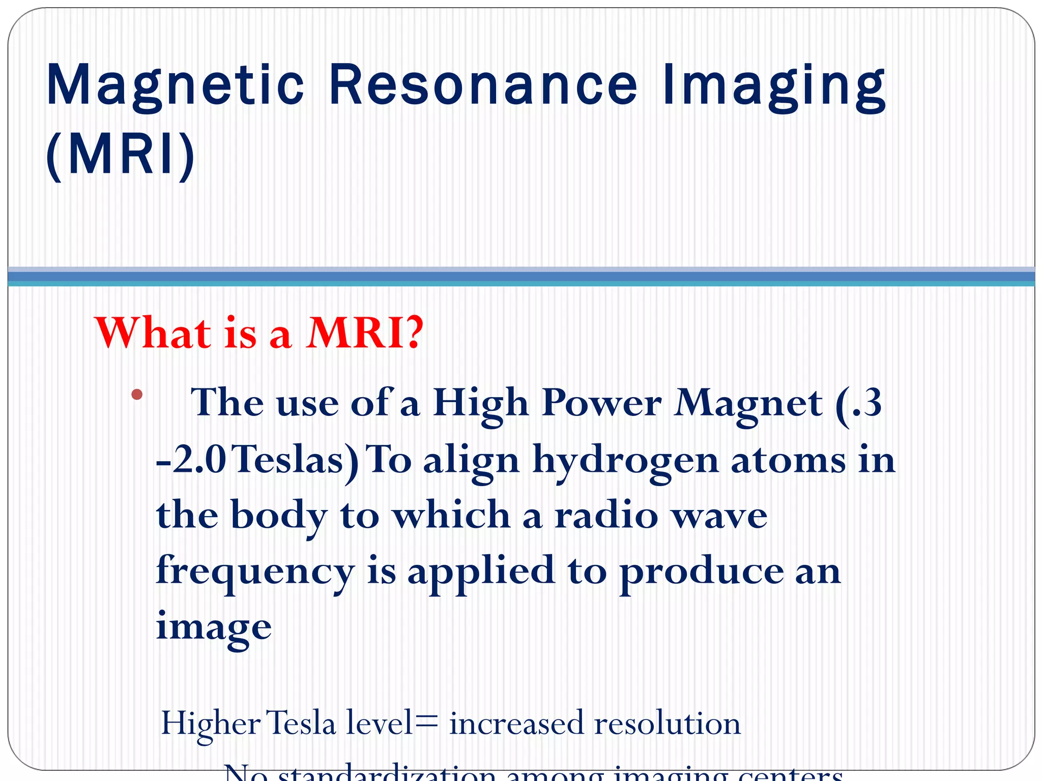 Magnetic Resonance Imaging
(MRI)
What is a MRI?
• The use of a High Power Magnet (.3
-2.0Teslas)To align hydrogen atoms in
the body to which a radio wave
frequency is applied to produce an
image
HigherTesla level= increased resolution
 