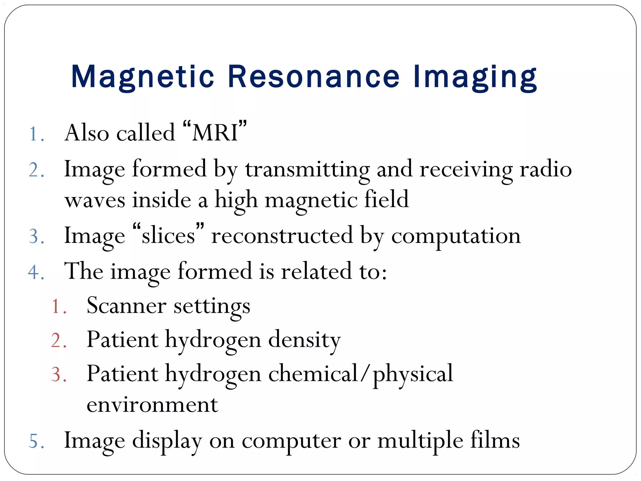 Magnetic Resonance Imaging
1. Also called “MRI”
2. Image formed by transmitting and receiving radio
waves inside a high magnetic field
3. Image “slices” reconstructed by computation
4. The image formed is related to:
1. Scanner settings
2. Patient hydrogen density
3. Patient hydrogen chemical/physical
environment
5. Image display on computer or multiple films
 