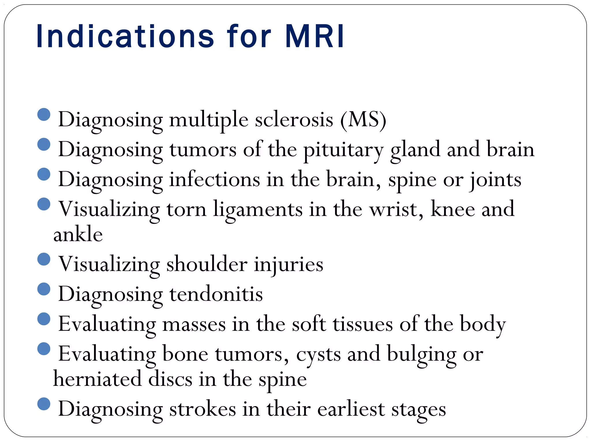 Indications for MRI
Diagnosing multiple sclerosis (MS)
Diagnosing tumors of the pituitary gland and brain
Diagnosing infections in the brain, spine or joints
Visualizing torn ligaments in the wrist, knee and
ankle
Visualizing shoulder injuries
Diagnosing tendonitis
Evaluating masses in the soft tissues of the body
Evaluating bone tumors, cysts and bulging or
herniated discs in the spine
Diagnosing strokes in their earliest stages
 