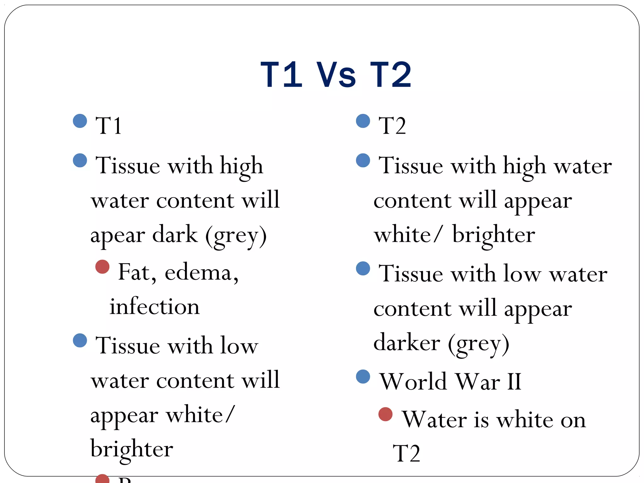 T1 Vs T2
T1
Tissue with high
water content will
apear dark (grey)
Fat, edema,
infection
Tissue with low
water content will
appear white/
brighter
T2
Tissue with high water
content will appear
white/ brighter
Tissue with low water
content will appear
darker (grey)
World War II
Water is white on
T2
 