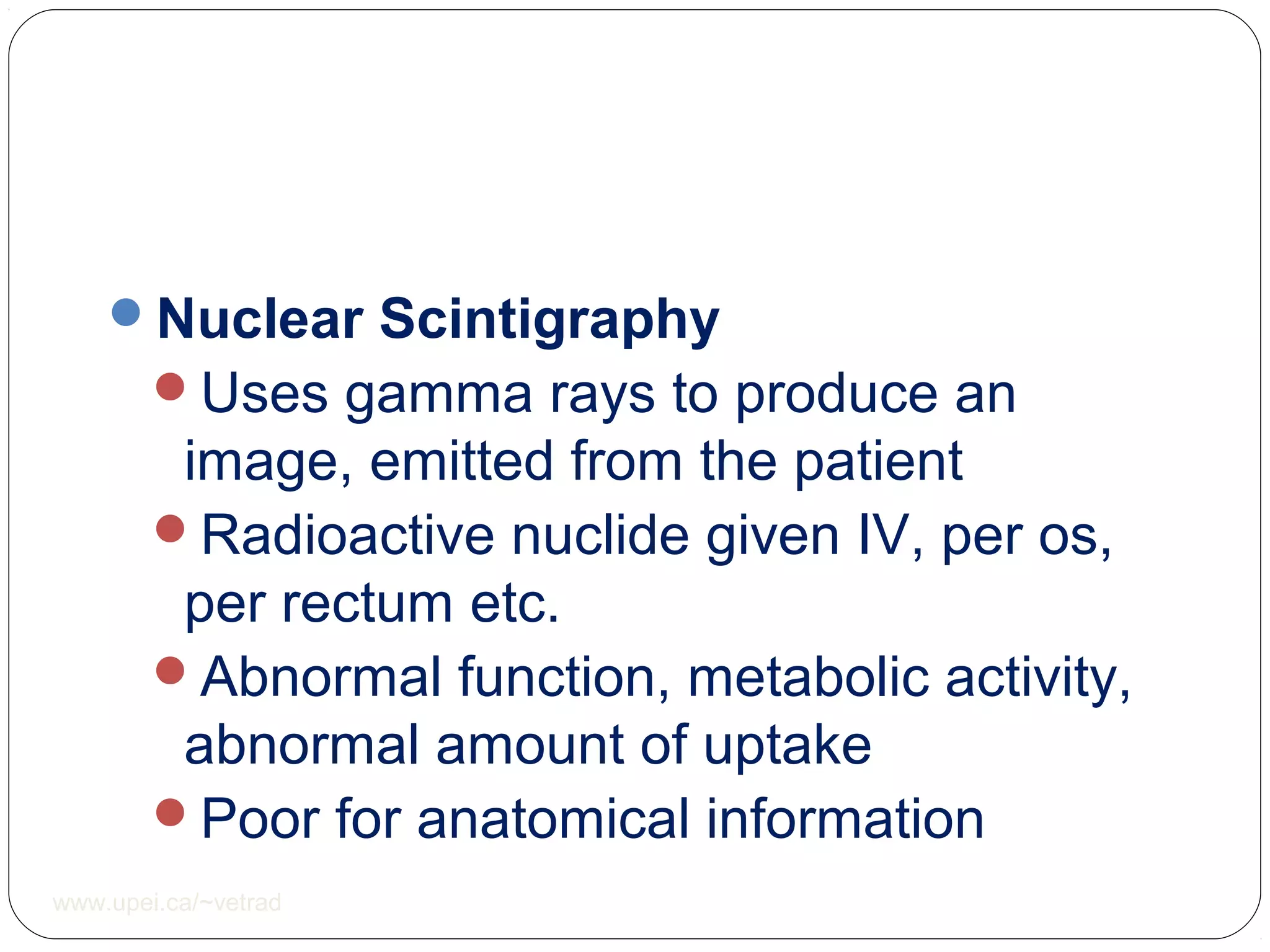 Nuclear Scintigraphy
Uses gamma rays to produce an
image, emitted from the patient
Radioactive nuclide given IV, per os,
per rectum etc.
Abnormal function, metabolic activity,
abnormal amount of uptake
Poor for anatomical information
www.upei.ca/~vetrad
 