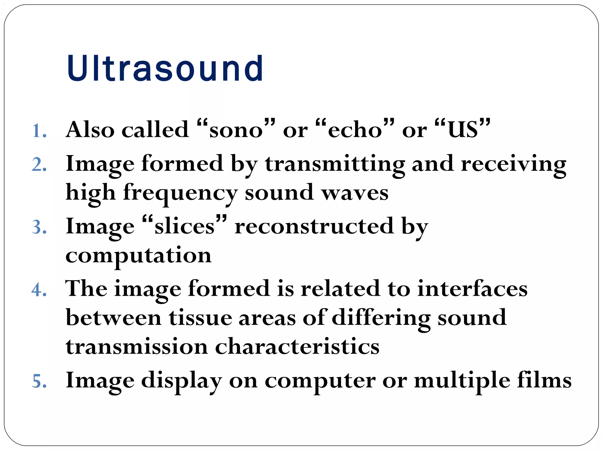 Ultrasound
1. Also called “sono” or “echo” or “US”
2. Image formed by transmitting and receiving
high frequency sound waves
3. Image “slices” reconstructed by
computation
4. The image formed is related to interfaces
between tissue areas of differing sound
transmission characteristics
5. Image display on computer or multiple films
 