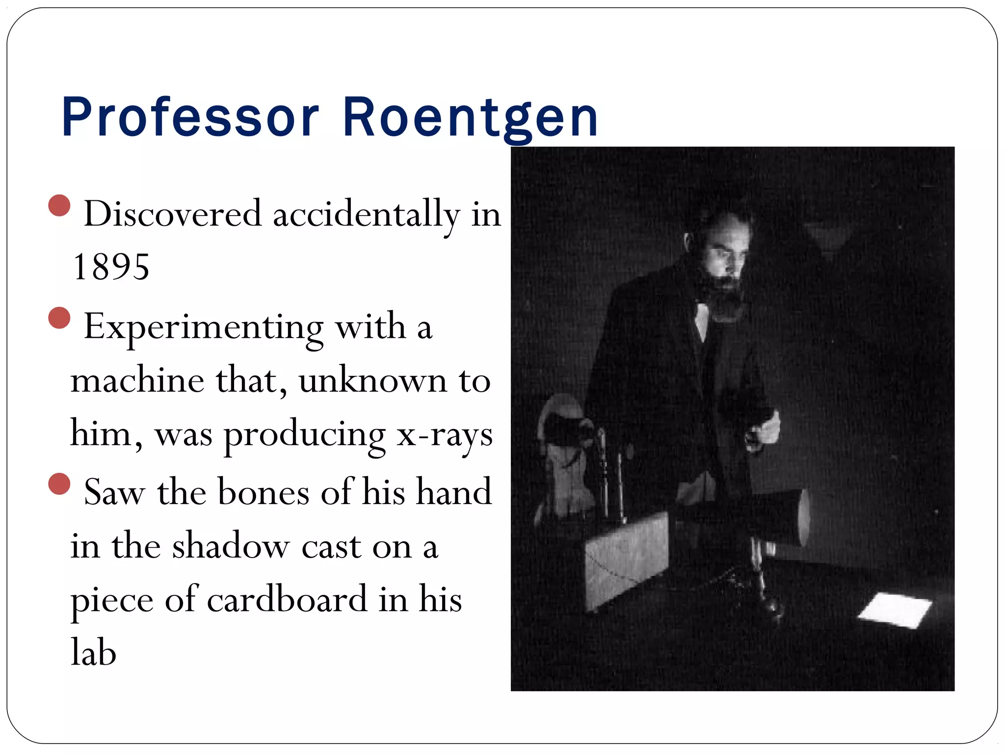 Professor Roentgen
Discovered accidentally in
1895
Experimenting with a
machine that, unknown to
him, was producing x-rays
Saw the bones of his hand
in the shadow cast on a
piece of cardboard in his
lab
 