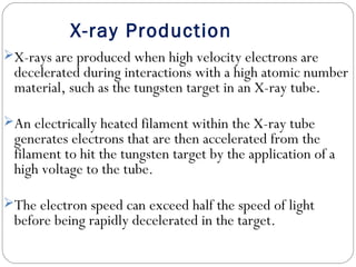 X-ray Production
X-rays are produced when high velocity electrons are
decelerated during interactions with a high atomic number
material, such as the tungsten target in an X-ray tube.
An electrically heated filament within the X-ray tube
generates electrons that are then accelerated from the
filament to hit the tungsten target by the application of a
high voltage to the tube.
The electron speed can exceed half the speed of light
before being rapidly decelerated in the target.
 