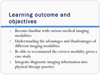 Learning outcome and
objectives
1. Become familiar with various medical imaging
modalities
2. Understanding the advantages and disadvantages of
different imaging modalities
3. Be able to recommend the correct modality given a
case study
4. Integrate diagnostic imaging information into
physical therapy practice
 