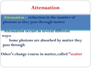 Attenuation
Attenuation – reduction in the number of
photons as they pass through matter
Attenuation occurs in several different
ways:
Some photons are absorbed by matter they
pass through
Other’s change course in matter, called “scatter
 