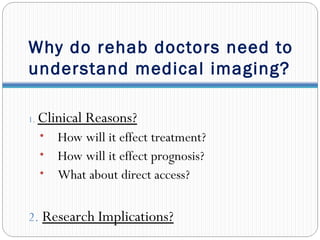 Why do rehab doctors need to
understand medical imaging?
1. Clinical Reasons?
• How will it effect treatment?
• How will it effect prognosis?
• What about direct access?
2. Research Implications?
 