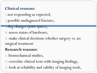 Clinical reasons:
1.not responding as expected,
2.possible undiagnosed fracture,
3.deg changes (joint space),
4.-assess status of hardware,
5.-make clinical decisions whether surgery vs. no
surgical treatment
Research reasons:
1.-biomechanical studies,
2.-correlate clinical tests with imaging findings,
3.-look at reliability and validity of imaging tools,
 