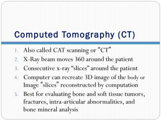 Computed Tomography (CT)
1. Also called CAT scanning or “CT”
2. X-Ray beam moves 360 around the patient
3. Consecutive x-ray “slices” around the patient
4. Computer can recreate 3D image of the body or
Image “slices” reconstructed by computation
5. Best for evaluating bone and soft tissue tumors,
fractures, intra-articular abnormalities, and
bone mineral analysis
 