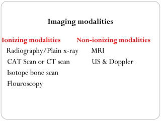 Imaging modalities
Ionizing modalities Non-ionizing modalities
Radiography/Plain x-ray MRI
CAT Scan or CT scan US & Doppler
Isotope bone scan
Flouroscopy
 