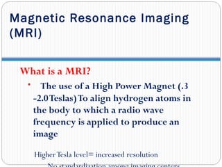 Magnetic Resonance Imaging
(MRI)
What is a MRI?
• The use of a High Power Magnet (.3
-2.0Teslas)To align hydrogen atoms in
the body to which a radio wave
frequency is applied to produce an
image
HigherTesla level= increased resolution
 