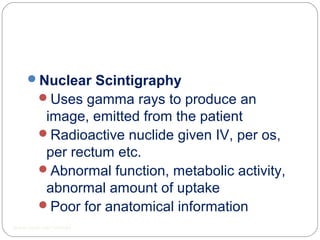 Nuclear Scintigraphy
Uses gamma rays to produce an
image, emitted from the patient
Radioactive nuclide given IV, per os,
per rectum etc.
Abnormal function, metabolic activity,
abnormal amount of uptake
Poor for anatomical information
www.upei.ca/~vetrad
 