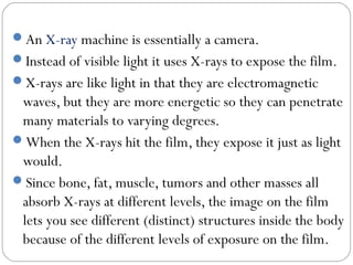 An X-ray machine is essentially a camera.
Instead of visible light it uses X-rays to expose the film.
X-rays are like light in that they are electromagnetic
waves, but they are more energetic so they can penetrate
many materials to varying degrees.
When the X-rays hit the film, they expose it just as light
would.
Since bone, fat, muscle, tumors and other masses all
absorb X-rays at different levels, the image on the film
lets you see different (distinct) structures inside the body
because of the different levels of exposure on the film.
 