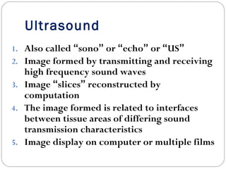 Ultrasound
1. Also called “sono” or “echo” or “US”
2. Image formed by transmitting and receiving
high frequency sound waves
3. Image “slices” reconstructed by
computation
4. The image formed is related to interfaces
between tissue areas of differing sound
transmission characteristics
5. Image display on computer or multiple films
 