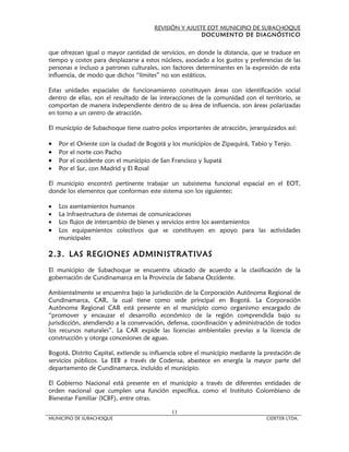 REVISIÓN Y AJUSTE EOT MUNICIPIO DE SUBACHOQUE
                                                       DOCUMENTO DE DIAGNÓSTICO


que ofrezcan igual o mayor cantidad de servicios, en donde la distancia, que se traduce en
tiempo y costos para desplazarse a estos núcleos, asociado a los gustos y preferencias de las
personas e incluso a patrones culturales, son factores determinantes en la expresión de esta
influencia, de modo que dichos “límites” no son estáticos.

Estas unidades espaciales de funcionamiento constituyen áreas con identificación social
dentro de ellas, son el resultado de las interacciones de la comunidad con el territorio, se
comportan de manera independiente dentro de su área de influencia, son áreas polarizadas
en torno a un centro de atracción.

El municipio de Subachoque tiene cuatro polos importantes de atracción, jerarquizados así:

•   Por el Oriente con la ciudad de Bogotá y los municipios de Zipaquirá, Tabio y Tenjo.
•   Por el norte con Pacho
•   Por el occidente con el municipio de San Francisco y Supatá
•   Por el Sur, con Madrid y El Rosal

El municipio encontró pertinente trabajar un subsistema funcional espacial en el EOT,
donde los elementos que conforman este sistema son los siguientes:

•   Los asentamientos humanos
•   La infraestructura de sistemas de comunicaciones
•   Los flujos de intercambio de bienes y servicios entre los asentamientos
•   Los equipamientos colectivos que se constituyen en apoyo para las actividades
    municipales

2.3. LAS REGIONES ADMINISTRATIVAS
El municipio de Subachoque se encuentra ubicado de acuerdo a la clasificación de la
gobernación de Cundinamarca en la Provincia de Sabana Occidente.

Ambientalmente se encuentra bajo la jurisdicción de la Corporación Autónoma Regional de
Cundinamarca, CAR, la cual tiene como sede principal en Bogotá. La Corporación
Autónoma Regional CAR está presente en el municipio como organismo encargado de
“promover y encauzar el desarrollo económico de la región comprendida bajo su
jurisdicción, atendiendo a la conservación, defensa, coordinación y administración de todos
los recursos naturales”. La CAR expide las licencias ambientales previas a la licencia de
construcción y otorga concesiones de aguas.

Bogotá, Distrito Capital, extiende su influencia sobre el municipio mediante la prestación de
servicios públicos. La EEB a través de Codensa, abastece en energía la mayor parte del
departamento de Cundinamarca, incluido el municipio.

El Gobierno Nacional está presente en el municipio a través de diferentes entidades de
orden nacional que cumplen una función específica, como el Instituto Colombiano de
Bienestar Familiar (ICBF), entre otras.

                                             11
MUNICIPIO DE SUBACHOQUE                                                         CIDETER LTDA.
 