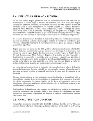 REVISIÓN Y AJUSTE EOT MUNICIPIO DE SUBACHOQUE
                                                         DOCUMENTO DE DIAGNÓSTICO



2.4. ESTRUCTURA URBANO - REGIONAL
En los años sesenta Bogotá presentaba tasas de crecimiento mucho más altas que los
municipios de la Sabana, según la encuesta de calidad de vida –ECV, en el 2003 Bogotá
contaba con 6.861.499 habitantes, los resultados del censo de 2005 registran 7’8881.156
habitantes para el área metropolitana de Bogotá (Bogotá D.C, Soacha, Facatativa,
Zipaquirá, Chía, Mosquera, Madrid, Funza, Subachoque, Sibaté, Tocancipá, La Calera,
Sopó, Tabio, Tenjo, Cota, Gachancipá, Subachoque), de esta población, en Bogotá viven
aproximadamente 6.776.009 personas lo que resulta en una densidad poblacional de 4.500
habitantes por km2, viviendo en los municipios vecinos cerca de 1 millón 200 mil personas.

No se puede desconocer que el modelo de áreas metropolitanas ha venido consolidándose,
con una característica particular, los municipios aledaños a Bogotá han tomado una gran
relevancia reforzando el concepto de municipios dormitorios, gente que trabaja en Bogotá
y duerme en la periferia.

Bogotá crece cada año a una tasa del 2,1% y el área urbana se expande a una velocidad tal
que ya el plan de ordenamiento tuvo que pensar en una estrategia de ordenamiento para
integrar no solo la región Bogotá Cundinamarca sino también integrar la Región Central
(Boyacá, Cundinamarca, Meta, Tolima y Bogotá.). El propósito de esta integración es
desconcentrar el desarrollo y consolidar una red urbano – regional que garantice la
inclusión y el mejoramiento de las condiciones de vida de toda la población, como se esta
viendo en la Sabana que esta creciendo a un ritmo más alto que Bogotá y recibe los
antiguos habitantes de la capital que buscan mejores ambientes para vivir.

Las tendencias del crecimiento de la población han saturado el suelo urbano de Bogotá,
generando la demanda de suelo habitable en los municipios cercanos a la capital, por lo
que para un futuro próximo se requerirá una oferta de suelo que de respuesta a esa
demanda.

Diversos factores aceleran la metropolización, como la distancia, la accesibilidad vial, la
disponibilidad y calidad de los servicios públicos, la localización de la industria, el desarrollo
de cultivos comerciales, los costos relativos de la tierra, el consecuente proceso de
urbanización y la presencia del sector público influyen sobre la decisión de radicarse en los
municipios vecinos a Bogotá.

En el municipio de Subachoque, estos procesos son más lentos, sin embargo se presenta una
demanda permanente por vivienda, dado el alto número de trabajadores que están
vinculados a las empresas exportadoras de flores de la región y expectativas de vivienda
para estratos altos.

2.5. CARACTERÍSTICAS GENERALES
Su superficie abarca una extensión total de 21,153 hectáreas, divididas en 81,3 Has, que
incluyen el casco urbano de Subachoque y el casco urbano de la Inspección de La Pradera y

                                               12
MUNICIPIO DE SUBACHOQUE                                                             CIDETER LTDA.
 