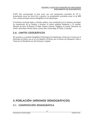 REVISIÓN Y AJUSTE EOT MUNICIPIO DE SUBACHOQUE
                                                       DOCUMENTO DE DIAGNÓSTICO


21.071 Has corresponden al área rural, con una temperatura promedio de 13° C.
presentando zonas de clima frío y páramo. La precipitación promedio anual es de 890
mms, siendo principal cuenca hidrográfica el río Subachoque.

El territorio municipal dada su división política, esta constituido por la cabecera municipal,
las inspecciones de La Pradera y Guamal, el centro poblado Galdamez y 15 veredas:
Pantano de Arce, El Páramo, El Valle, Altania, Llanitos, Tibagota, La Cuesta, Santuario, La
Unión, Santa Rosa, Rincón Santo, Canica Alta, Canica Baja, El Tobal, y Cascajal.

2.6. LIMITES GEOGRÁFICOS
De acuerdo a su posición Geográfica El Municipio de Subachoque, limita por el norte con el
Municipio de Pacho, por el sur con Madrid y El Rosal, por el oriente con Zipaquirá, Tabio y
Tenjo por el Occidente con San Francisco y Supatá.




3. POBL ACIÓN (MÍNIMOS DEMOGRÁFICOS)
3.1. COMPOSICIÓN DEMOGRÁFICA

                                             13
MUNICIPIO DE SUBACHOQUE                                                          CIDETER LTDA.
 