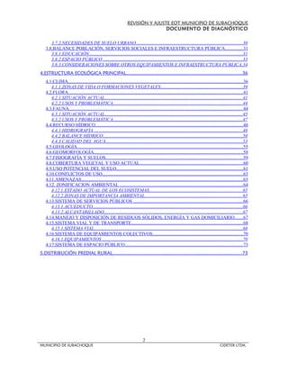 REVISIÓN Y AJUSTE EOT MUNICIPIO DE SUBACHOQUE
                                                                                   DOCUMENTO DE DIAGNÓSTICO


      3.7.2.NECESIDADES DE SUELO URBANO...........................................................................................30
   3.8.BALANCE POBLACIÓN, SERVICIOS SOCIALES E INFRAESTRUCTURA PÚBLICA...............31
      3.8.1.EDUCACIÓN..................................................................................................................................31
      3.8.2.ESPACIO PÚBLICO ......................................................................................................................33
      3.8.3.CONSIDERACIONES SOBRE OTROS EQUIPAMIENTOS E INFRAESTRUCTURA PÚBLICA. 34
4.ESTRUCTURA ECOLÓGICA PRINCIPAL.....................................................................................36
   4.1.CLIMA.....................................................................................................................................................36
      4.1.1.ZONAS DE VIDA O FORMACIONES VEGETALES......................................................................39
   4.2.FLORA....................................................................................................................................................41
      4.2.1.SITUACIÓN ACTUAL.....................................................................................................................41
      4.2.2.USOS Y PROBLEMÁTICA..............................................................................................................44
   4.3.FAUNA....................................................................................................................................................44
      4.3.1.SITUACIÓN ACTUAL.....................................................................................................................45
      4.3.2.USOS Y PROBLEMÁTICA..............................................................................................................47
   4.4.RECURSO HÍDRICO.............................................................................................................................48
      4.4.1.HIDROGRAFÍA ..............................................................................................................................48
      4.4.2.BALANCE HÍDRICO.......................................................................................................................50
      4.4.3.CALIDAD DEL AGUA....................................................................................................................53
   4.5.GEOLOGÍA.............................................................................................................................................55
   4.6.GEOMORFOLOGÍA...............................................................................................................................58
   4.7.FISIOGRAFÍA Y SUELOS.....................................................................................................................59
   4.8.COBERTURA VEGETAL Y USO ACTUAL........................................................................................60
   4.9.USO POTENCIAL DEL SUELO............................................................................................................61
   4.10.CONFLICTOS DE USO.......................................................................................................................63
   4.11.AMENAZAS.........................................................................................................................................63
   4.12. ZONIFICACION AMBIENTAL ........................................................................................................64
      4.12.1.ESTADO ACTUAL DE LOS ECOSISTEMAS...............................................................................65
      4.12.2.ZONAS DE IMPORTANCIA AMBIENTAL...................................................................................65
   4.13.SISTEMA DE SERVICIOS PÚBLICOS .............................................................................................66
      4.13.1.ACUEDUCTO...............................................................................................................................66
      4.13.2.ALCANTARILLADO......................................................................................................................67
   4.14.MANEJO Y DISPOSICIÓN DE RESIDUOS SÓLIDOS, ENERGÍA Y GAS DOMICILIARIO.......67
   4.15.SISTEMA VIAL Y DE TRANSPORTE...............................................................................................68
      4.15.1.SISTEMA VIAL..............................................................................................................................68
   4.16.SISTEMA DE EQUIPAMIENTOS COLECTIVOS.............................................................................70
      4.16.1.EQUIPAMIENTOS .......................................................................................................................70
   4.17.SISTEMA DE ESPACIO PÚBLICO....................................................................................................73
5.DISTRIBUCIÓN PREDIAL RURAL...............................................................................................73




                                                                               2
MUNICIPIO DE SUBACHOQUE                                                                                                                     CIDETER LTDA.
 