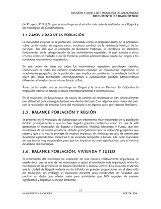 REVISIÓN Y AJUSTE EOT MUNICIPIO DE SUBACHOQUE
                                                       DOCUMENTO DE DIAGNÓSTICO


del Proyecto P.N.U.D., que se constituye en el estudio más reciente realizado para Bogotá y
los municipios de Cundinamarca.

3.4.2.MOVILIDAD DE LA POBLACIÓN

La movilidad espacial de la población, entendida como el desplazamiento de la población
sobre un territorio, en algunos casos, involucra cambios de la residencia habitual de las
personas. Por ello que el concepto de Residente Habitual, se constituye en elemento
fundamental en la categorización de los movimientos espaciales, el cual aunado a otros
criterios como el traslado o no de fronteras político administrativas puede dar origen a los
c
conocidos movimientos migratorios.

En este orden de ideas no todos los movimientos espaciales constituyen cambios
residenciales ni todos los cambios residenciales implican un movimiento migratorio. El
movimiento geográfico de la población, que implica un cambio en la residencia habitual
entre dos áreas territoriales correspondientes a jurisdicciones político administrativas
diferentes al interior de un mismo Estado o País.

Áreas de las cuales una se constituye en Origen y la otra en Destino. En Colombia la
migración interna se estudia a escala interdepartamental o intermunicipal.

En el municipio de Subachoque, las causas de cambio de residencia se dan principalmente
por dificultad para conseguir trabajo sea dentro del país ó en algunos casos fuera del país,
por la realización de estudios fuera del municipio y en algunos casos por razones familiares.

3.5. BALANCE POBLACIÓN Y REGIÓN
Se presenta en el Municipio de Subachoque un crecimiento muy moderado de su población
debido principalmente a que no han llegado grandes problemas como los que le está
generando el municipios de Bogotá a Facatativá, Madrid, Mosquera y Funza, que son
municipios de su misma provincia, debido principalmente por la ubicación geográfica que
posee y que a su vez lo protege de muchos impactos, sin embargo en caso de presentarse
desarrollo agroindustrial, industrial ó de vivienda campestre a futuro, este debe manejarse
de una forma muy responsable para que los impactos no sean significativos para el normal
desarrollo del municipio.

3.6. BALANCE POBLACIÓN, VIVIENDA Y SUELO
El crecimiento del municipio ha avanzado de una manera relativamente organizada, se
puede decir que es uno de los municipios o quizá el municipio más organizado entre los
municipios de las provincias de Sabana Occidente y Sabana Centro. Esta situación evidencia
que la ciudad de Bogotá todavía no ha influido en grandes proporciones en el desarrollo
del municipio, sin embargo el municipio presenta unas condiciones de ruralidad que
podrían en dado caso ofertar suelo para actividades que NO impacten de manera
significativa y negativa su medio ambiente.


                                             23
MUNICIPIO DE SUBACHOQUE                                                         CIDETER LTDA.
 
