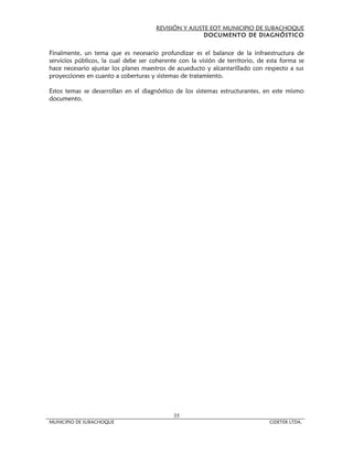 REVISIÓN Y AJUSTE EOT MUNICIPIO DE SUBACHOQUE
                                                      DOCUMENTO DE DIAGNÓSTICO


Finalmente, un tema que es necesario profundizar es el balance de la infraestructura de
servicios públicos, la cual debe ser coherente con la visión de territorio, de esta forma se
hace necesario ajustar los planes maestros de acueducto y alcantarillado con respecto a sus
proyecciones en cuanto a coberturas y sistemas de tratamiento.

Estos temas se desarrollan en el diagnóstico de los sistemas estructurantes, en este mismo
documento.




                                            35
MUNICIPIO DE SUBACHOQUE                                                        CIDETER LTDA.
 
