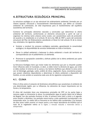 REVISIÓN Y AJUSTE EOT MUNICIPIO DE SUBACHOQUE
                                                       DOCUMENTO DE DIAGNÓSTICO



4. ESTRUCTURA ECOLÓGICA PRINCIPAL
La estructura ecológica es un eje estructural de ordenamiento ambiental, formada por un
sistema espacial, estructural y funcionalmente interrelacionado, que define un corredor
ambiental de sustentación, de vital importancia para el mantenimiento del equilibrio
ecosistémico del territorio.

Contiene los principales elementos naturales y construidos que determinan la oferta
ambiental del territorio, conformando un elemento estructurante a partir de cual se
organizan los sistemas tanto urbanos como rurales; con características suelo de protección
de acuerdo a lo establecido en el artículo 35 de la ley 388 de 1997 y parte del contenido
estructural del Plan de Ordenamiento atendiendo al literal 2.2 del artículo 12 de la misma
Ley, orientada a los siguientes objetivos:

•   Sostener y conducir los procesos ecológicos esenciales, garantizando la conectividad
    ecológica y la disponibilidad de servicios ambientales en todo el territorio.

•   Elevar la calidad ambiental y balancear la oferta ambiental a través del territorio en
    correspondencia con el poblamiento y la demanda.

•   Promover la apropiación sostenible y disfrute público de la oferta ambiental por parte
    de la ciudadanía.

La Estructura Ecológica tiene que incluir todos los elementos que por su situación pueden
tener influencia sobre el municipio, es decir, se debe incluir la divisoria de aguas, por ende
se debe analizar el entorno de la cuenca y los factores biofísicos que afectan la zona como
son: la hidrología, geología, suelos, análisis de clima, vegetación, fauna, ecosistemas propios
que poseen relaciones dependientes y determinan la oferta ambiental a disposición del
hombre, en este sentido se caracteriza cada unos de los siguientes componentes:

4.1. CLIMA

Visto el clima como el conjunto de fenómenos atmosféricos que caracterizan el ambiente de
una determinada región, por su influencia, los elementos de mayor importancia son las
lluvias y la temperatura,

El clima del municipio tiene una temperatura promedio de 13ºC en las partes bajas y
menores según se incrementa la altura. La precipitación sigue el patrón típico de la Sabana
de Bogotá, con dos períodos lluviosos al año, el primero entre abril y junio y el segundo
entre octubre y diciembre. Los períodos enero-marzo y julio septiembre corresponden a las
temporadas secas. La niebla sólo es frecuente en las laderas altas occidentales y los bosques
de estas zonas suelen mostrar un mayor porte y una mayor abundancia de briófitos que el
resto de la vegetación nativa de la región, a menudo reducida a matorrales densos y
achaparrados.


                                              36
MUNICIPIO DE SUBACHOQUE                                                           CIDETER LTDA.
 