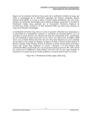 REVISIÓN Y AJUSTE EOT MUNICIPIO DE SUBACHOQUE
                                                       DOCUMENTO DE DIAGNÓSTICO



Algunos de los anteriores elementos hacen parte de la clasificación climática de Lang, que
utiliza la metodología de la subdirección agrológica del Instituto Geográfico Agustín
Codazzi (IGAC-2004), en la que se aplica el sistema Caldas Modificado, que tiene como
producto la zonificación climatológica para la Sabana de Bogotá, igualmente se consideró la
Clasificación Caldas Lang, generada por la Corporación Autónoma Regional de
Cundinamarca (CAR), incluida en el Atlas Ambiental 2001, que tiene como producto el
mapa de zonificación climatológica.

La Clasificación de Caldas Lang, tiene en cuenta la variación altitudinal de la temperatura y
la efectividad de la precipitación mediante un coeficiente de humedad (Pp/Tº), así en el
municipio se puede observar una influencia del clima frio semihúmedo (Fsh), caracterizado
por una temperatura media anual entre los 12 y 18 ªC, con altitud entre los 2000 y 3000
msnm, con un Índice Hídrico entre 20 a 60, este clima tiene influencia en casi la totalidad
del municipio en las veredas de Tibagota, la Yeguera, El Valle, El Centro Llanitos Altania, El
Páramo, Cascajal, Tobal, Pantano de Arce, El Guamal, La Unión, Rincón Santo, Santa Rosa,
Canica Alta, Canica Baja, Galdamez, La Cuesta y Santuario y el clima Páramo Bajo
semihumedo (Pbsh) caracterizado por una temperatura media anual entre 4ªC y 8ªC; altitud
por encima de los 3000msnm; Indice Hídrico entre 20 a 60. En este rango climático se
encuentran en la parte alta de las veredas Galdamez, La Cuesta, Rincón Santo y la Unión.

                   Figura No. 1. Distribución climática según Caldas Lang




                                             37
MUNICIPIO DE SUBACHOQUE                                                          CIDETER LTDA.
 