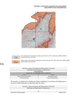 REVISIÓN Y AJUSTE EOT MUNICIPIO DE SUBACHOQUE
                                                                 DOCUMENTO DE DIAGNÓSTICO




                        Frío, semihumedo: Temperatura media anual entre 12 y 18 ªC ; altitud entre 2000 y 3000 m;
            Fsh         Índice Hídrico entre 20 a 60.

                        Páramo bajo, semihumedo: Temperatura media anual entre 4ªC y 8ªC; altitud entre 3600 y 4200;
           Pbsh         Índice Hídrico entre 20 a 60.

Fsh
                          Revisión y Ajuste al Esquema de Ordenamiento Territorial
                                  Municipio de Subachoque, Cundinamarca
                                                DIAGNÓSTICO
                                 Cuadro No. 23. DISTRIBUCIÓN CLIMÁTICA
                             Tipo                                                Sector
                  Páramo Bajo, Semihúmedo                                  Subachoque Norte
                      Frío Semihúmedo                                     Resto de Subachoque


      De acuerdo a la distribución climática de Caldas modificado el municipio de Subachoque se
      encuentra influenciado por los siguientes tipos de climas:

                          Revisión y Ajuste al Esquema de Ordenamiento Territorial
                                  Municipio de Subachoque, Cundinamarca

                                                        38
      MUNICIPIO DE SUBACHOQUE                                                                    CIDETER LTDA.
 