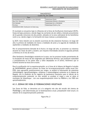 REVISIÓN Y AJUSTE EOT MUNICIPIO DE SUBACHOQUE
                                                                 DOCUMENTO DE DIAGNÓSTICO


                                               DIAGNÓSTICO
                                            Cuadro No. 24. CLIMA
                         Tipo                                                Sector
Extremadamente Frío, Húmedo y muy Húmedo               Subachoque Norte
Muy Frío, Húmedo.                                      Subachoque Oriente y Occidente
Frío Húmedo                                            Subachoque Sur y Occidente
Frío Seco                                              Subachoque Centro y Sur
INGEOMINAS 2004. Clasificación de Caldas Lang.


El municipio se encuentra bajo la influencia de la Zona de Confluencia Intertropical (ZCIT),
franja de bajas presiones a donde llegan las corrientes de aire cálido y húmedo provenientes
de los grandes cinturones de alta presión, ubicados en la zona subtropical de los hemisferios
norte y sur, dando origen a la formación de masas nubosas y precipitaciones.

La ZCIT, tiene relación con la estación ocurrencia de dos estaciones lluviosas a lo largo del
año; la primera de mediados de marzo a mediados de junio y la segunda de mediados de
septiembre a mediados de diciembre.

Por el comportamiento bimodal de la lluvia a lo largo del año, se presentan sus máximos
durante los meses de abril y octubre, con mayores intensidades durante el segundo período
y mínimos en el mes de enero.

Otro fenómeno climatológico existente en la zona, son los procesos locales provenientes de
la circulación de masas de aire originados por diferencias térmicas, que producen nubosidad
y precipitaciones en las partes altas y cielos despejados en el centro, fenómeno que se
invierte durante las horas de la noche.

Para la zonificación de la evapotranspiración, en el área de la Sabana de Bogotá el estudio
de INGEOMINAS, generó primero las líneas de Iso-evapotranspiración media anual (Iso-
ETP), para agruparlas posteriormente por rangos, se analizó la información de estaciones
(climatológicas, agroclimatológicas, sinópticas y meteorológicas) existentes en la Sabana de
Bogotá, con la medición de los registros de parámetros necesarios para el cálculo de la
evapotranspiración potencial, en este sentido se produjo el mapa y este se ubica el
municipio de Subachoque , con una evapotranspiración entre los 900mm y los 1100 mm
aproximadamente.

4.1.1. ZONAS DE VIDA O FORMACIONES VEGETALES

Las Zonas de Vida, se denomina así a la categoría más alta del estudio del sistema de
Holdridge y está determinada por la biotemperatura anual, precipitación total anual y la
relación de la evapotranspiración potencial.

                                                  Figura No. 2




                                                      39
MUNICIPIO DE SUBACHOQUE                                                                 CIDETER LTDA.
 