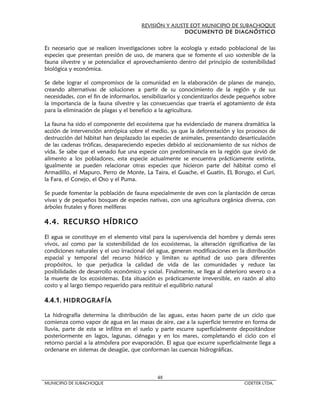 REVISIÓN Y AJUSTE EOT MUNICIPIO DE SUBACHOQUE
                                                       DOCUMENTO DE DIAGNÓSTICO


Es necesario que se realicen investigaciones sobre la ecología y estado poblacional de las
especies que presentan presión de uso, de manera que se fomente el uso sostenible de la
fauna silvestre y se potencialice el aprovechamiento dentro del principio de sostenibilidad
biológica y económica.

Se debe lograr el compromisos de la comunidad en la elaboración de planes de manejo,
creando alternativas de soluciones a partir de su conocimiento de la región y de sus
necesidades, con el fin de informarlos, sensibilizarlos y concientizarlos desde pequeños sobre
la importancia de la fauna silvestre y las consecuencias que traería el agotamiento de ésta
para la eliminación de plagas y el beneficio a la agricultura.

La fauna ha sido el componente del ecosistema que ha evidenciado de manera dramática la
acción de intervención antrópica sobre el medio, ya que la deforestación y los procesos de
destrucción del hábitat han desplazado las especies de animales, presentando desarticulación
de las cadenas tróficas, desapareciendo especies debido al seccionamiento de sus nichos de
vida. Se sabe que el venado fue una especie con predominancia en la región que sirvió de
alimento a los pobladores, esta especie actualmente se encuentra prácticamente extinta,
igualmente se pueden relacionar otras especies que hicieron parte del hábitat como el
Armadillo, el Mapuro, Perro de Monte, La Taira, el Guache, el Guatín, EL Borugo, el Curí,
la Fara, el Conejo, el Oso y el Puma.

Se puede fomentar la población de fauna especialmente de aves con la plantación de cercas
vivas y de pequeños bosques de especies nativas, con una agricultura orgánica diversa, con
árboles frutales y flores melíferas

4.4. RECURSO HÍDRICO

El agua se constituye en el elemento vital para la supervivencia del hombre y demás seres
vivos, así como par la sostenibilidad de los ecosistemas, la alteración significativa de las
condiciones naturales y el uso irracional del agua, generan modificaciones en la distribución
espacial y temporal del recurso hídrico y limitan su aptitud de uso para diferentes
propósitos, lo que perjudica la calidad de vida de las comunidades y reduce las
posibilidades de desarrollo económico y social. Finalmente, se llega al deterioro severo o a
la muerte de los ecosistemas. Esta situación es prácticamente irreversible, en razón al alto
costo y al largo tiempo requerido para restituir el equilibrio natural

4.4.1. HIDROGRAFÍA

La hidrografía determina la distribución de las aguas, estas hacen parte de un ciclo que
comienza como vapor de agua en las masas de aire, cae a la superficie terrestre en forma de
lluvia, parte de esta se infiltra en el suelo y parte escurre superficialmente depositándose
posteriormente en lagos, lagunas, ciénagas y en los mares, completando el ciclo con el
retorno parcial a la atmósfera por evaporación. El agua que escurre superficialmente llega a
ordenarse en sistemas de desagüe, que conforman las cuencas hidrográficas.



                                             48
MUNICIPIO DE SUBACHOQUE                                                          CIDETER LTDA.
 