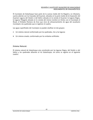 REVISIÓN Y AJUSTE EOT MUNICIPIO DE SUBACHOQUE
                                                       DOCUMENTO DE DIAGNÓSTICO


El municipio de Subachoque hace parte de la cuenca media del río Bogotá y es tributaria,
cuenta además con las Cascadas del Guamal, ubicadas en la parte media de la Inspección del
Guamal; Laguna del Verjón o del Salitre ubicada en la vereda el Guamal, la Laguna Negra,
la Laguna Tibagotá ubicada en la vereda del mismo nombre en límites con el municipio el
Rosal, el Embalse Pantano de Arce que sirve de almacenamiento de agua del acueducto
municipal y las quebradas que se registran el cuadro.

Las aguas superficiales del municipio se pueden clasificar en dos grupos:

•   Un sistema natural conformado por las quebradas, ríos y las lagunas

•   Un sistema creado, conformado por los embalses artificiales




Sistema Natural:

El sistema natural de Subachoque esta constituido por las lagunas Negra, del Verjón o del
Salitre y las quebradas afluentes al río Subachoque, tal como se registra en el siguiente
cuadro:




                                              49
MUNICIPIO DE SUBACHOQUE                                                      CIDETER LTDA.
 