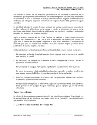 REVISIÓN Y AJUSTE EOT MUNICIPIO DE SUBACHOQUE
                                                       DOCUMENTO DE DIAGNÓSTICO


De acuerdo al análisis de los anteriores parámetros en las corrientes superficiales se ha
encontrado que se presenta contaminación por materia orgánica, con una carga importante
de coliformes, lo cual se evidencia en su baja concentración de oxígeno, incrementando el
contenido de nitrógeno orgánico, reduciendo el oxígeno disuelto OD, generando aguas
anóxidas.

Se identificó además el aporte de gran cantidad de aceites encontrándose presencia de
fenóles y plomo. En el territorio de la cuenca es común la disposición de basuras en las
corrientes superficiales, favoreciendo la proliferación de insectos y roedores y sedimentos
causados por las áreas con procesos erosivos.

Según el Acuerdo Número 43 del 17 de Octubre de 2006 de la Corporación Autónoma
Regional de Cundinamarca - CAR “Por el cual se establecen los objetivos de calidad del
agua para la cuenca del río Bogotá a lograr en el año 2020” estableció la clasificación de
usos del agua para las cuencas que aportan a la cuenca del Río Bogotá y valores de los
parámetros de calidad a aplicar por clase.

Existen condiciones ambientales que influyen en la calidad del recurso hídrico como son:

•   La capacidad ambiental de autodepuración de un curso de agua es mayor en la medida
    que aumenta su caudal.

•   La solubilidad del oxígeno se incrementa a menor temperatura y altitud, las dos se
    relacionan en orden inverso.

•   La turbulencia de las aguas homogeniza rápidamente las condiciones físico-químicas.

•   En zonas de remanso y baja velocidad se depositan materiales orgánicos en el fondo,
    que aunque reducen la DBO en el agua, incrementan la demanda bental.

•   Los sólidos disueltos se diluyen en la temporada de aguas altas, mientas que los sólidos
    suspendidos y sedimentables aumentan

•   Las actividades antrópicas y su intensidad, juegan un papel trascendental en la condición
    físico-química de los cuerpos de agua receptores, que se equipara ya con los efectos
    climáticos.

Aguas subterráneas:

La calidad de las aguas subterráneas en la región aferente al municipio está determinada por
las características de los acuíferos que hacen parte de la Formación con profundidades
aproximadas de 200-400 mts.

•   Acuífero en los depósitos de Terraza Alta




                                             54
MUNICIPIO DE SUBACHOQUE                                                         CIDETER LTDA.
 
