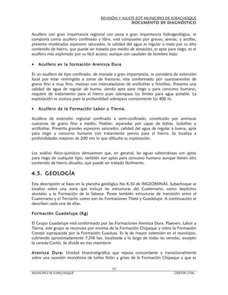 REVISIÓN Y AJUSTE EOT MUNICIPIO DE SUBACHOQUE
                                                       DOCUMENTO DE DIAGNÓSTICO


Acuífero con gran importancia regional con poca a gran importancia hidrogeológica, se
comporta como acuífero confinado y libre, está compuesto por gravas, arenas, y arcillas,
presenta moderados espesores saturados, la calidad del agua es regular a mala por su alto
contenido de hierro, que puede ser tratado por medio de aireación, es apta para riego, es el
acuífero más explotado por su fácil acceso, aunque con caudales de bombeo bajo.

•   Acuífero en la formación Arenisca Dura

Es un acuífero de tipo confinado, de morada a gran importancia, se considera de extensión
local por estar restringido a zonas de fracturas, esta conformado por cuarzoarenitas de
grano fino a muy fino, masivas con intercalaciones de arcillolitas y limolitas. Presenta una
calidad de agua de regular ab buena, siendo apta para riego y para consumo humano,
requiere de tratamiento para el hierro pues sobrepasa los límites para agua potable. La
explotación es costosa pues la profundidad sobrepasa comúnmente los 400 m.

•   Acuífero de la Formación Labor y Tierna.

Acuífero de extensión regional confinado a semi-confinado, constituido por areniscas
cuarzosas de grano fino a medio, friables, separadas por capas de liditas, lodolitas y
arcillolitas. Presenta grandes espesores saturados, calidad del agua de regular a buena, apta
para riego y consumo humano con tratamiento previo para el hierro. Se localiza a
profundidades mayores de 200 mts lo que dificulta su explotación.


Los análisis físico-químicos demuestran que, en general, las aguas subterráneas son aptas
para riego de cualquier tipo, también son aptas para consumo humano aunque tienen alto
contenido de hierro disuelto, que puede ser tratado fácilmente.

4.5. GEOLOGÍA
Esta descripción se baso en la plancha geológica No K-10 de INGEOMINAS, Subachoque se
localiza sobre una zona que incluye las estructuras del Cuaternario, como depósitos
aluviales y la Formación de la Sabana. Posee también estructuras de transición entre el
Cuaternario y el Terciario, como son las Formaciones Tilatá y Guadalupe. A continuación se
describen cada una de ellas.

Formación Guadalupe (Kg)

El Grupo Guadalupe está conformado por las Formaciones Arenisca Dura, Plaeners, Labor y
Tierna, este grupo se reconoce por encima de la Formación Chipaque y sobre la Formación
Conejo suprayacida por la Formación Guaduas. Es la de mayor extensión en el municipio,
cubriendo aproximadamente 7.218 has, localizada a lo largo de todas las veredas, excepto
la vereda Cortés. Se divide en tres miembros

Arenisca Dura: Unidad litoestratigráfica que reposa concordante y transicionalmente
sobre una sucesión monótona de lutitas físiles y grises de la Formación Chipaque y que es

                                             55
MUNICIPIO DE SUBACHOQUE                                                         CIDETER LTDA.
 