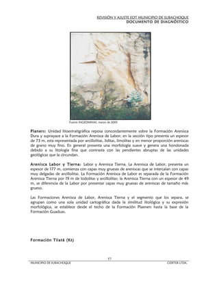 REVISIÓN Y AJUSTE EOT MUNICIPIO DE SUBACHOQUE
                                                         DOCUMENTO DE DIAGNÓSTICO




                       Fuente INGEOMINAS, marzo de 2005


Planers: Unidad litoestratigráfica reposa concordantemente sobre la Formación Arenisca
Dura y suprayace a la Formación Arenisca de Labor; en la sección tipo presenta un espesor
de 73 m, esta representada por arcillolitas, liditas, limolitas y en menor proporción areniscas
de grano muy fino. En general presenta una morfología suave y genera una hondonada
debido a su litología fina que contrasta con las pendientes abruptas de las unidades
geológicas que la circundan.

Arenisca Labor y Tierna: Labor y Arenisca Tierna. La Arenisca de Labor, presenta un
espesor de 177 m, comienza con capas muy gruesas de areniscas que se intercalan con capas
muy delgadas de arcillolitas. La Formación Arenisca de Labor es separada de la Formación
Arenisca Tierna por 19 m de lodolitas y arcillolitas; la Arenisca Tierna con un espesor de 49
m, se diferencia de la Labor por presentar capas muy gruesas de areniscas de tamaño más
grueso.

Las Formaciones Arenisca de Labor, Arenisca Tierna y el segmento que los separa, se
agrupan como una sola unidad cartográfica dada la similitud litológica y su expresión
morfológica, se establece desde el techo de la Formación Plaeners hasta la base de la
Formación Guaduas.




Formación Tilatá (Kt)



                                                57
MUNICIPIO DE SUBACHOQUE                                                           CIDETER LTDA.
 