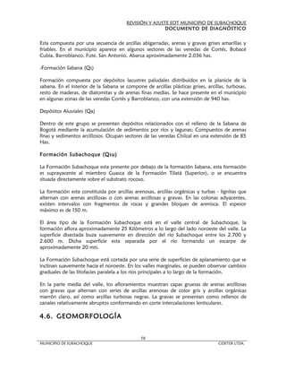 REVISIÓN Y AJUSTE EOT MUNICIPIO DE SUBACHOQUE
                                                        DOCUMENTO DE DIAGNÓSTICO


Esta compuesta por una secuencia de arcillas abigarradas, arenas y gravas grises amarillas y
friables. En el municipio aparece en algunos sectores de las veredas de Cortés, Bobacé
Cubia, Barroblanco, Fute, San Antonio. Abarca aproximadamente 2.036 has.

-Formación Sabana (Qs)

Formación compuesta por depósitos lacustres paludales distribuidos en la planicie de la
sabana. En el interior de la Sabana se compone de arcillas plásticas grises, arcillas, turbosas,
resto de maderas, de diatomitas y de arenas finas medias. Se hace presente en el municipio
en algunas zonas de las veredas Cortés y Barroblanco, con una extensión de 940 has.

Depósitos Aluviales (Qa)

Dentro de este grupo se presentan depósitos relacionados con el relleno de la Sabana de
Bogotá mediante la acumulación de sedimentos por ríos y lagunas; Compuestos de arenas
finas y sedimentos arcillosos. Ocupan sectores de las veredas Chilcal en una extensión de 85
Has.

Formación Subachoque (Qsu)

La Formación Subachoque esta presente por debajo de la formación Sabana, esta formación
es suprayacente al miembro Guasca de la Formación Tilatá (Superior), o se encuentra
situada directamente sobre el substrato rocoso.

La formación esta constituida por arcillas arenosas, arcillas orgánicas y turbas - lignitas que
alternan con arenas arcillosas o con arenas arcillosas y gravas. En las colonas adyacentes,
existen intervalos con fragmentos de rocas y grandes bloques de arenisca. El espesor
máximo es de 150 m.

El área tipo de la Formación Subachoque está en el valle central de Subachoque, la
formación aflora aproximadamente 25 Kilómetros a lo largo del lado noroeste del valle. La
superficie disectada buza suavemente en dirección del río Subachoque entre los 2.700 y
2.600 m. Dicha superficie esta separada por el río formando un escarpe de
aproximadamente 20 mts.

La Formación Subachoque está cortada por una serie de superficies de aplanamiento que se
inclinan suavemente hacia el noroeste. En los valles marginales, se pueden observar cambios
graduales de las litofacies paralela a los ríos principales a lo largo de la formación.

En la parte media del valle, los afloramientos muestran capas gruesas de arenas arcillosas
con gravas que alternan con series de arcillas arenosas de color gris y arcillas orgánicas
marrón claro, así como arcillas turbosas negras. La gravas se presentan como rellenos de
canales relativamente abruptos conformando en corte intercalaciones lenticulares.

4.6. GEOMORFOLOGÍA


                                              58
MUNICIPIO DE SUBACHOQUE                                                            CIDETER LTDA.
 