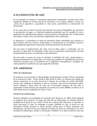 REVISIÓN Y AJUSTE EOT MUNICIPIO DE SUBACHOQUE
                                                       DOCUMENTO DE DIAGNÓSTICO


4.10. CONFLICTOS DE USO

En el municipio los bosques se encuentran gravemente amenazados, persisten sólo como
fragmentos aislados en la parte alta de las montañas y en las ladera, debido a la tala y el
avance de la agricultura y ganadería en estas zonas, permitiendo su intervención sin
recuperarlas.

En las zonas altas se altero la función de protección de cuencas hidrográficas que permitían
la acumulación de agua y su liberación gradual permitiendo que los caudales de ríos y
quebradas sean relativamente regulares, incluso durante las temporadas secas, la destrucción
del bosque a traído como consecuencia el agotamiento de las quebradas.

La agricultura y la ganadería en suelos de protección fueron actividades que causaron un
gran impacto sobre los recursos, ocasionando un rompimiento en el equilibrio natural y
desencadenando igualmente la alteración del funcionamiento del ecosistema.

De otra parte la fragmentación del suelo rural ha dado origen a minifundios que no
permiten el desarrollo de actividades rurales como la agricultura presentándose una baja
productividad del sector, la producción es de subsistencia

De otra parte la quema de suelos ha afectado la fertilidad del suelo, disminuyendo su
potencial productivo en el largo plazo, son suelos que perdieron la capacidad de suministrar
nutrientes esenciales para el crecimiento de la vegetación, fisicoquímicas y biológica son
suelos perdieron la aptitud de uso para agricultura intensiva

4.11. AMENAZAS

Falla de Subachoque

Se encuentra en el municipio la falla geológica de Subachoque, bordea el flanco occidental
de la serranía de Tabio – Tenjo, desde la falla Chital al norte y se extiende por debajo del
relleno cuaternario en la parte central de la Sabana. Es una falla con rumbo N10-450E,
inversa, con vergencia al occidente y pone en contacto rocas de las formaciones Labor-
Tierna, Plaeners y Dura sobre las rocas de la Formación Guaduas. De esta falla se
desprenden 2 fallas menores que atraviesan la serranía con rumbo N600E y terminan en la
Falla Chital entre las localidades de Tabio y Tenjo.

Sinclinal de Subachoque

Nombre utilizado en la cartografía de la plancha 227 (Acosta et al., 2001). Está localizado
al occidente de la Sabana a lo largo del valle del río Subachoque, se extiende desde la
localidad de El Rosal (al sur), hasta el límite de la Sabana Esta estructura va haciendo un
cierre estructural al norte, sin embargo se puede subdividir en dos, al norte con una
orientación N150E, presenta su flanco oriental normal pero el flanco occidental esta
afectado por una falla inversa con vergencia al oriente. El sector sur, localizado al sur de la
localidad de Subachoque, cambia su orientación a N450E y es el flanco oriental el que esta

                                              63
MUNICIPIO DE SUBACHOQUE                                                           CIDETER LTDA.
 