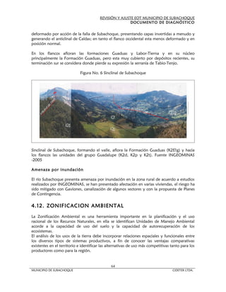 REVISIÓN Y AJUSTE EOT MUNICIPIO DE SUBACHOQUE
                                                        DOCUMENTO DE DIAGNÓSTICO


deformado por acción de la falla de Subachoque, presentando capas invertidas a menudo y
generando el anticlinal de Caldas; en tanto el flanco occidental esta menos deformado y en
posición normal.

En los flancos afloran las formaciones Guaduas y Labor-Tierna y en su núcleo
principalmente la Formación Guaduas, pero esta muy cubierto por depósitos recientes, su
terminación sur se considera donde pierde su expresión la serranía de Tabio-Tenjo.

                            Figura No. 6 Sinclinal de Subachoque




Sinclinal de Subachoque, formando el valle, aflora la Formación Guaduas (K2E1g) y hacia
los flancos las unidades del grupo Guadalupe (K2d, K2p y K2t). Fuente INGEOMINAS
-2005

Amenaza por inundación

El río Subachoque presenta amenaza por inundación en la zona rural de acuerdo a estudios
realizados por INGEOMINAS, se han presentado afectación en varias viviendas, el riesgo ha
sido mitigado con Gaviones, canalización de algunos sectores y con la propuesta de Planes
de Contingencia.

4.12. ZONIFICACION AMBIENTAL

La Zonificación Ambiental es una herramienta importante en la planificación y el uso
racional de los Recursos Naturales, en ella se identifican Unidades de Manejo Ambiental
acorde a la capacidad de uso del suelo y la capacidad de autorecuperación de los
ecosistemas.
El análisis de los usos de la tierra debe incorporar relaciones espaciales y funcionales entre
los diversos tipos de sistemas productivos, a fin de conocer las ventajas comparativas
existentes en el territorio e identificar las alternativas de uso más competitivas tanto para los
productores como para la región.


                                               64
MUNICIPIO DE SUBACHOQUE                                                            CIDETER LTDA.
 