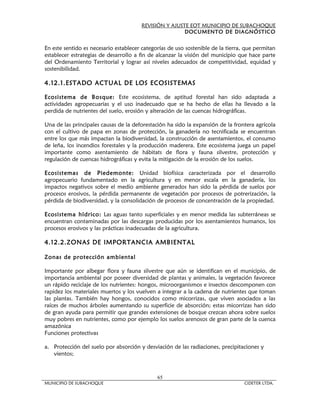 REVISIÓN Y AJUSTE EOT MUNICIPIO DE SUBACHOQUE
                                                       DOCUMENTO DE DIAGNÓSTICO


En este sentido es necesario establecer categorías de uso sostenible de la tierra, que permitan
establecer estrategias de desarrollo a fin de alcanzar la visión del municipio que hace parte
del Ordenamiento Territorial y lograr así niveles adecuados de competitividad, equidad y
sostenibilidad.

4.12.1.ESTADO ACTUAL DE LOS ECOSISTEMAS

Ecosistema de Bosque: Este ecosistema, de aptitud forestal han sido adaptada a
actividades agropecuarias y el uso inadecuado que se ha hecho de ellas ha llevado a la
perdida de nutrientes del suelo, erosión y alteración de las cuencas hidrográficas.

Una de las principales causas de la deforestación ha sido la expansión de la frontera agrícola
con el cultivo de papa en zonas de protección, la ganadería no tecnificada se encuentran
entre los que más impactan la biodiversidad, la construcción de asentamientos, el consumo
de leña, los incendios forestales y la producción maderera. Este ecosistema juega un papel
importante como asentamiento de hábitats de flora y fauna silvestre, protección y
regulación de cuencas hidrográficas y evita la mitigación de la erosión de los suelos.

Ecosistemas de Piedemonte: Unidad biofísica caracterizada por el desarrollo
agropecuario fundamentado en la agricultura y en menor escala en la ganadería, los
impactos negativos sobre el medio ambiente generados han sido la pérdida de suelos por
procesos erosivos, la pérdida permanente de vegetación por procesos de potrerización, la
pérdida de biodiversidad, y la consolidación de procesos de concentración de la propiedad.

Ecosistema hídrico: Las aguas tanto superficiales y en menor medida las subterráneas se
encuentran contaminadas por las descargas producidas por los asentamientos humanos, los
procesos erosivos y las prácticas inadecuadas de la agricultura.

4.12.2.ZONAS DE IMPORTANCIA AMBIENTAL

Zonas de protección ambiental

Importante por albegar flora y fauna silvestre que aún se identifican en el municipio, de
importancia ambiental por poseer diversidad de plantas y animales, la vegetación favorece
un rápido reciclaje de los nutrientes: hongos, microorganismos e insectos descomponen con
rapidez los materiales muertos y los vuelven a integrar a la cadena de nutrientes que toman
las plantas. También hay hongos, conocidos como micorrizas, que viven asociados a las
raíces de muchos árboles aumentando su superficie de absorción; estas micorrizas han sido
de gran ayuda para permitir que grandes extensiones de bosque crezcan ahora sobre suelos
muy pobres en nutrientes, como por ejemplo los suelos arenosos de gran parte de la cuenca
amazónica
Funciones protectivas

a. Protección del suelo por absorción y desviación de las radiaciones, precipitaciones y
   vientos;



                                              65
MUNICIPIO DE SUBACHOQUE                                                           CIDETER LTDA.
 
