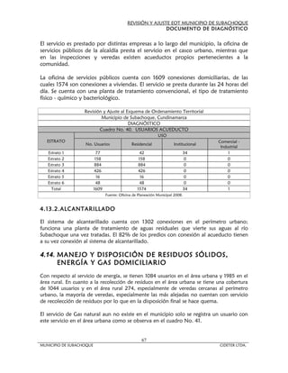 REVISIÓN Y AJUSTE EOT MUNICIPIO DE SUBACHOQUE
                                                             DOCUMENTO DE DIAGNÓSTICO


El servicio es prestado por distintas empresas a lo largo del municipio, la oficina de
servicios públicos de la alcaldía presta el servicio en el casco urbano, mientras que
en las inspecciones y veredas existen acueductos propios pertenecientes a la
comunidad.

La oficina de servicios públicos cuenta con 1609 conexiones domiciliarias, de las
cuales 1574 son conexiones a viviendas. El servicio se presta durante las 24 horas del
día. Se cuenta con una planta de tratamiento convencional, el tipo de tratamiento
físico - químico y bacteriológico.

                   Revisión y Ajuste al Esquema de Ordenamiento Territorial
                           Municipio de Subachoque, Cundinamarca
                                         DIAGNÓSTICO
                          Cuadro No. 40. USUARIOS ACUEDUCTO
                                                               USO
   ESTRATO                                                                              Comercial -
                   No. Usuarios                 Residencial             Institucional
                                                                                         Industrial
   Estrato 1                77                       42                      34              1
   Estrato 2               158                      158                      0               0
   Estrato 3               884                      884                      0               0
   Estrato 4               426                      426                      0               0
   Estrato 5                16                       16                      0               0
   Estrato 6                48                       48                      0               0
     Total                1609                     1574                      34              1
                                 Fuente: Oficina de Planeación Municipal 2008.


4.13.2.ALCANTARILLADO

El sistema de alcantarillado cuenta con 1302 conexiones en el perímetro urbano;
funciona una planta de tratamiento de aguas residuales que vierte sus aguas al río
Subachoque una vez tratadas. El 82% de los predios con conexión al acueducto tienen
a su vez conexión al sistema de alcantarillado.

4.14. MANEJO Y DISPOSICIÓN DE RESIDUOS SÓLIDOS,
      ENERGÍA Y GAS DOMICILIARIO
Con respecto al servicio de energía, se tienen 1084 usuarios en el área urbana y 1985 en el
área rural. En cuanto a la recolección de residuos en el área urbana se tiene una cobertura
de 1044 usuarios y en el área rural 274, especialmente de veredas cercanas al perímetro
urbano, la mayoría de veredas, especialmente las más alejadas no cuentan con servicio
de recolección de residuos por lo que en la disposición final se hace quema.

El servicio de Gas natural aun no existe en el municipio solo se registra un usuario con
este servicio en el área urbana como se observa en el cuadro No. 41.


                                                      67
MUNICIPIO DE SUBACHOQUE                                                                 CIDETER LTDA.
 