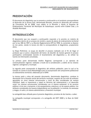 REVISIÓN Y AJUSTE EOT MUNICIPIO DE SUBACHOQUE
                                                       DOCUMENTO DE DIAGNÓSTICO



PRESENTACIÓN
El documento de diagnóstico que se presenta a continuación es el producto correspondiente
al desarrollo de la tercera Fase, denominada Revisión, prevista en desarrollo del contrato
de Consultoria 04 de 2008, cuyo objeto es la Revisión y Ajuste al Esquema de
Ordenamiento Territorial del Municipio de Subachoque, suscrito entre Cideter Ltda. y la
Alcaldía Municipal.



INTRODUCCIÓN
El documento que nos ocupará a continuación responde a lo previsto en materia de
diagnóstico dentro de un proceso de revisión y ajuste de planes de ordenamiento territorial
por la Ley 388 de 1997 y su Decreto Reglamentario 879 de 1998. Su contenido se dispone
en tres partes, siendo la tercera de ellas la correspondiente al diagnóstico, propiamente
dicho.

La Etapa Preliminar, se ocupa de describir el proceso realizado con el fin de llegar al
producto que se pone a disposición del lector; de describir de manera general el proceso
participativo contemplado durante el levantamiento del diagnóstico y, de señalar las
fuentes de información consultadas.

La primera parte denominada Análisis Regional, corresponde a un ejercicio de
contextualización regional, realizado a través de la consideración y análisis de las visiones
regional, subregional y municipal.

La segunda parte corresponde al diagnóstico del atributo población, paro lo cual se ha
tomado en cuenta la Guía Metodológica para la incorporación del componente poblacional
al ordenamiento territorial, elaborada por el DNP.

La tercera parte y alma del presente documento, denominada diagnóstico, contiene la
descripción de la situación actual del territorio municipal, respecto de una serie de atributos
agrupados en cinco sistemas estructurantes y cinco de ellos considerados de manera
individual, dada su importancia y papel en términos del ordenamiento y el desarrollo
social. Los sistemas estructurantes considerados son el sistema ambiental, el de servicios
públicos, el de vías y transporte, el de equipamientos colectivos y el de espacio público. Los
atributos considerados de manera independiente son la población, la vivienda, las amenazas
y riesgos, el suelo y el sistema administrativo y financiero municipal.

La cartografía base utilizada para el presente diagnóstico, proviene de dos fuentes, a saber:

La cartografía municipal corresponde a la cartografía del EOT 2000 y la Base de IGAC
2008.



                                              7
MUNICIPIO DE SUBACHOQUE                                                           CIDETER LTDA.
 