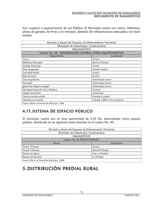 REVISIÓN Y AJUSTE EOT MUNICIPIO DE SUBACHOQUE
                                                                     DOCUMENTO DE DIAGNÓSTICO



Con respecto a equipamientos de uso Público, El Municipio cuenta con teatro, biblioteca,
plazas de ganado, de ferias y de mercado, dotados de infraestructura adecuada y en buen
estado.

                        Revisión y Ajuste del Esquema de Ordenamiento Territorial
                                 Municipio de Subachoque, Cundinamarca
                                              DIAGNOSTICO
                   Cuadro No. 48. INFORMACIÓN GENERAL OTROS EQUIPAMIENTOS
                              Equipamiento                                                Localización
Teatro                                                                Centro
Biblioteca Municipal                                                  Barrio el Bosque
Alcaldía Municipal                                                    Centro
Plaza de ganado                                                       Vereda Llanitos
Comando Policía                                                       Centro
Plaza de ferias                                                       Centro
Casa de gobierno                                                      Subachoque-centro
Parroquia                                                             Subachoque-centro
Iglesia San Miguel Arcángel                                           Subachoque-centro
Parroquia Inspección de La Pradera                                    Guamal
Capilla cementerio                                                    cementerio
Casona entrada pueblo                                                 entrada al pueblo
Hacienda Las puertas                                                  ubicado a 800 m vía al paramo
Fuente: Oficina de Planeación Municipal - 2008.



4.17. SISTEMA DE ESPACIO PÚBLICO
El municipio cuenta con un área aproximada de 3.33 Ha. desarrolladas como espacio
público, distribuida en las siguientes áreas descritas en el cuadro No. 49.

                             Revisión y Ajuste del Esquema de Ordenamiento Territorial
                                      Municipio de Subachoque, Cundinamarca
                                                   DIAGNOSTICO
                                              Cuadro No. 49. ESPACIO PÚBLICO
                                  Parque                                                  Localización
Parque Principal                                                      Centro
Parque El Bosque                                                      Barrio El Bosque
Parque Las Aguas                                                      Insp. La Pradera
Parque La Ferrería                                                    La Pradera
Fuente: Oficina de Planeación Municipal - 2008.



5. DISTRIBUCIÓN PREDIAL RURAL




                                                           73
MUNICIPIO DE SUBACHOQUE                                                                                  CIDETER LTDA.
 