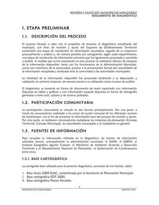 REVISIÓN Y AJUSTE EOT MUNICIPIO DE SUBACHOQUE
                                                        DOCUMENTO DE DIAGNÓSTICO



1. ETAPA PRELIMINAR
1.1. DESCRIPCIÓN DEL PROCESO

El proceso llevado a cabo con el propósito de levantar el diagnóstico actualizado del
municipio, con fines de revisión y ajuste del Esquema de Ordenamiento Territorial
contempló una etapa de recolección de información secundaria, seguida de su respectivo
procesamiento y análisis y, de manera paralela y/o subsiguiente, según cada requerimiento,
una etapa de recolección de información primaria que fue igualmente procesada y sometida
a análisis. A medida que se fue avanzando en este proceso se realizaron labores de chequeo
de la información disponible, tanto con los funcionarios de la Administración Municipal,
como con miembros de la comunidad, previos a la presentación formal del consolidado de
la información recopilada y analizada ante la comunidad y las autoridades municipales.

La totalidad de la información disponible fue procesada tendiendo a su depuración y
validación en primera instancia, de manera previa a su utilización como insumo de análisis.

El diagnóstico se presenta en forma de documento de texto soportado con información
dispuesta en tablas y gráficos y con información espacial dispuesta en forma de cartografía
generada a nivel rural, urbano y de centros poblados.

1.2. PARTICIPACIÓN COMUNITARIA
La participación comunitaria se vinculó en dos formas principalmente. Por una parte, a
través de convocatorias realizadas a las juntas de acción comunal de los diferentes sectores
de Subachoque, con el fin de presentar la información base del proceso de revisión y ajuste.
Por otra parte, se realizaron convocatorias ciudadanas las instancias de planeación (Consejo
Territorial, Concejo Municipal), las autoridades municipales y la ciudadanía en general.

1.3. FUENTES DE INFORMACIÓN
Para recopilar la información utilizada en el diagnóstico, las fuentes de información
utilizadas fueron: principalmente la administración municipal, el DANE, el SISBEN, el
Instituto Geográfico Agustín Codazzi, el Ministerio de Ambiente Vivienda y Desarrollo
Territorial y el Departamento Nacional de Planeación, la Gobernación de Cundinamarca
entre otras.

1.3.1. BASE CARTOGRÁFICA

La cartografía base utilizada para el presente diagnóstico, proviene de tres fuentes, saber:

1. Base Acces 2008 IGAC, suministrada por la Secretaría de Planeación Municipal
2. Base cartográfica EOT 2000.
3. Base cartográfica Planes Parciales.
                                               8
MUNICIPIO DE SUBACHOQUE                                                           CIDETER LTDA.
 