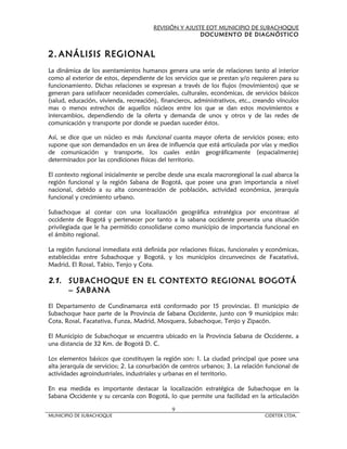 REVISIÓN Y AJUSTE EOT MUNICIPIO DE SUBACHOQUE
                                                       DOCUMENTO DE DIAGNÓSTICO


2. ANÁLISIS REGIONAL
La dinámica de los asentamientos humanos genera una serie de relaciones tanto al interior
como al exterior de estos, dependiente de los servicios que se prestan y/o requieren para su
funcionamiento. Dichas relaciones se expresan a través de los flujos (movimientos) que se
generan para satisfacer necesidades comerciales, culturales, económicas, de servicios básicos
(salud, educación, vivienda, recreación), financieros, administrativos, etc., creando vínculos
mas o menos estrechos de aquellos núcleos entre los que se dan estos movimientos e
intercambios, dependiendo de la oferta y demanda de unos y otros y de las redes de
comunicación y transporte por donde se puedan suceder éstos.

Así, se dice que un núcleo es más funcional cuanta mayor oferta de servicios posea; esto
supone que son demandados en un área de influencia que está articulada por vías y medios
de comunicación y transporte, los cuales están geográficamente (espacialmente)
determinados por las condiciones físicas del territorio.

El contexto regional inicialmente se percibe desde una escala macroregional la cual abarca la
región funcional y la región Sabana de Bogotá, que posee una gran importancia a nivel
nacional, debido a su alta concentración de población, actividad económica, jerarquía
funcional y crecimiento urbano.

Subachoque al contar con una localización geográfica estratégica por encontrase al
occidente de Bogotá y pertenecer por tanto a la sabana occidente presenta una situación
privilegiada que le ha permitido consolidarse como municipio de importancia funcional en
el ámbito regional.

La región funcional inmediata está definida por relaciones físicas, funcionales y económicas,
establecidas entre Subachoque y Bogotá, y los municipios circunvecinos de Facatativá,
Madrid, El Rosal, Tabio, Tenjo y Cota.

2.1. SUBACHOQUE EN EL CONTEXTO REGIONAL BOGOTÁ
     – SABANA
El Departamento de Cundinamarca está conformado por 15 provincias. El municipio de
Subachoque hace parte de la Provincia de Sabana Occidente, junto con 9 municipios más:
Cota, Rosal, Facatativa, Funza, Madrid, Mosquera, Subachoque, Tenjo y Zipacón.

El Municipio de Subachoque se encuentra ubicado en la Provincia Sabana de Occidente, a
una distancia de 32 Km. de Bogotá D. C.

Los elementos básicos que constituyen la región son: 1. La ciudad principal que posee una
alta jerarquía de servicios; 2. La conurbación de centros urbanos; 3. La relación funcional de
actividades agroindustriales, industriales y urbanas en el territorio.

En esa medida es importante destacar la localización estratégica de Subachoque en la
Sabana Occidente y su cercanía con Bogotá, lo que permite una facilidad en la articulación

                                              9
MUNICIPIO DE SUBACHOQUE                                                          CIDETER LTDA.
 