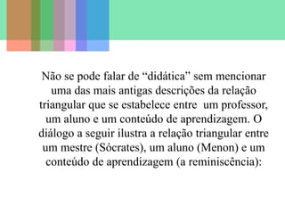 Não se pode falar de “didática” sem mencionar
uma das mais antigas descrições da relação
triangular que se estabelece entre um professor,
um aluno e um conteúdo de aprendizagem. O
diálogo a seguir ilustra a relação triangular entre
um mestre (Sócrates), um aluno (Menon) e um
conteúdo de aprendizagem (a reminiscência):
 
