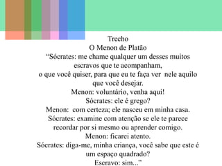 Trecho
O Menon de Platão
“Sócrates: me chame qualquer um desses muitos
escravos que te acompanham,
o que você quiser, para que eu te faça ver nele aquilo
que você desejar.
Menon: voluntário, venha aqui!
Sócrates: ele é grego?
Menon: com certeza; ele nasceu em minha casa.
Sócrates: examine com atenção se ele te parece
recordar por si mesmo ou aprender comigo.
Menon: ficarei atento.
Sócrates: diga-me, minha criança, você sabe que este é
um espaço quadrado?
Escravo: sim...”
 