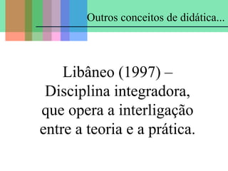 Libâneo (1997) –
Disciplina integradora,
que opera a interligação
entre a teoria e a prática.
Outros conceitos de didática...
 